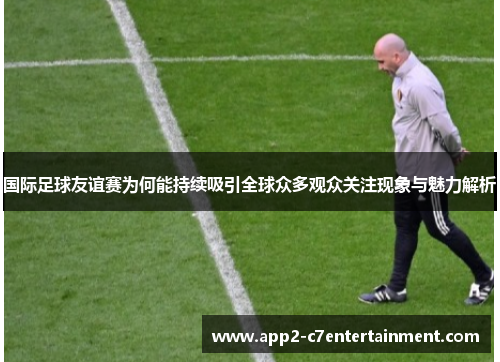 国际足球友谊赛为何能持续吸引全球众多观众关注现象与魅力解析 国际足球友谊赛为何能持续吸引全球众多观众关注现象与魅力解析