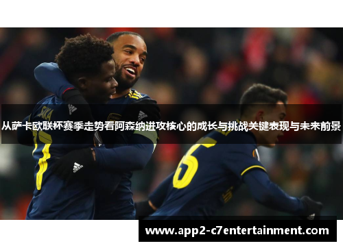 从萨卡欧联杯赛季走势看阿森纳进攻核心的成长与挑战关键表现与未来前景 从萨卡欧联杯赛季走势看阿森纳进攻核心的成长与挑战关键表现与未来前景