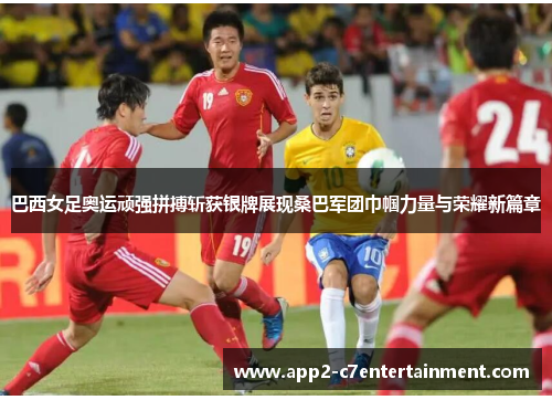 巴西女足奥运顽强拼搏斩获银牌展现桑巴军团巾帼力量与荣耀新篇章