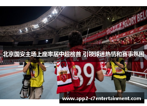 北京国安主场上座率居中超榜首 引领球迷热情和赛事氛围 北京国安主场上座率居中超榜首 引领球迷热情和赛事氛围
