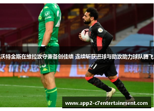沃特金斯在维拉攻守兼备创佳绩 连续斩获进球与助攻助力球队腾飞