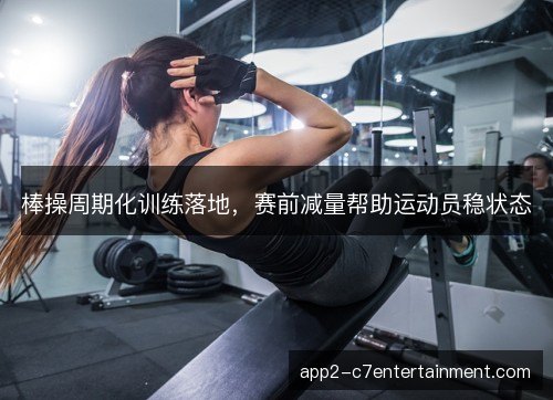 棒操周期化训练落地，赛前减量帮助运动员稳状态